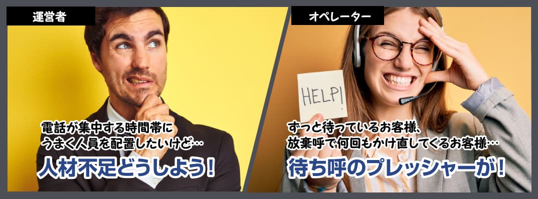 運営者 電話が集中する時間帯に
うまく人員を配置したいけど…人材不足どうしよう！ オペレーター ずっと待っているお客様、放棄呼で何回もかけ直してくるお客様…待ち呼のプレッシャーが！